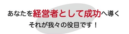 あなたを経営者として成功へ導くそれが我々の役目です！